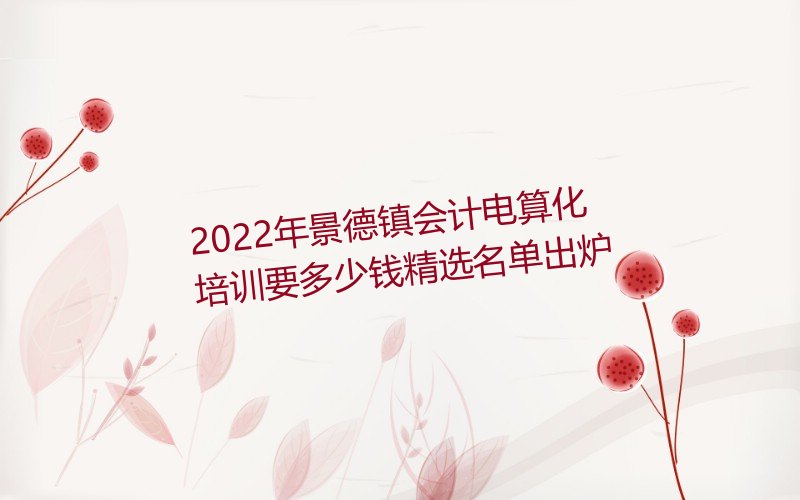 2022年景德镇会计电算化培训要多少钱精选名单出炉