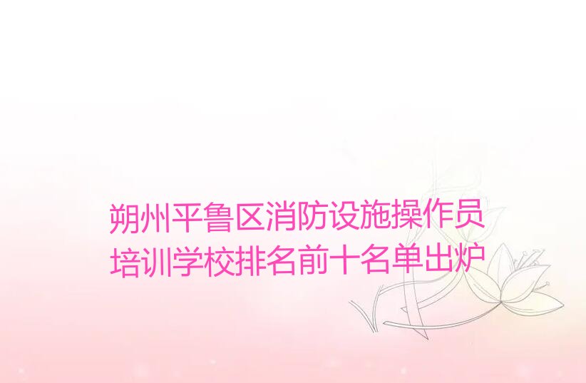 朔州平鲁区消防设施操作员培训学校排名前十名单出炉