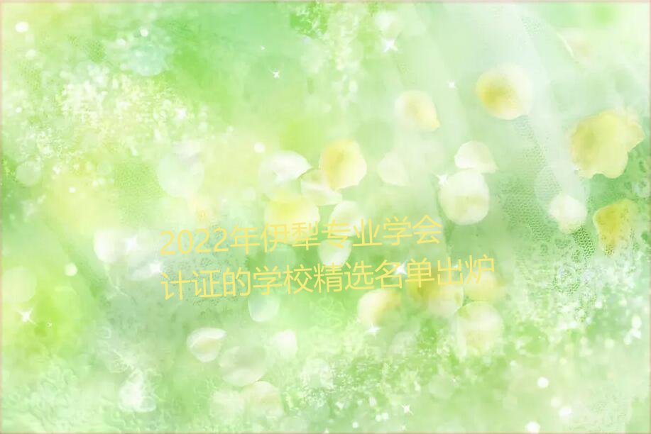 2022年伊犁专业学会计证的学校精选名单出炉