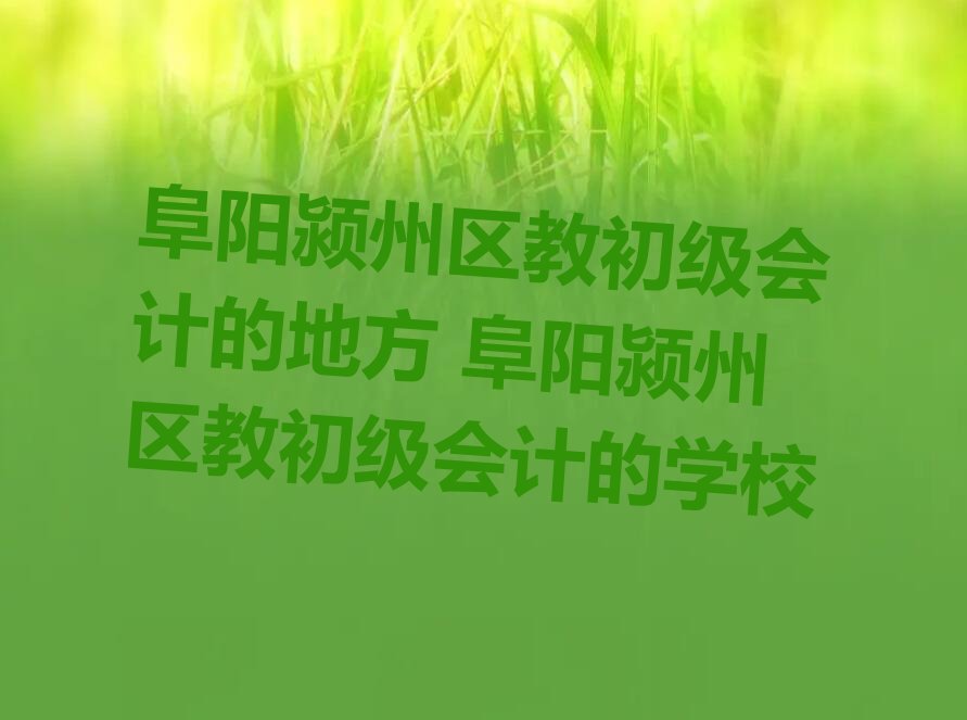 阜阳颍州区教初级会计的地方 阜阳颍州区教初级会计的学校