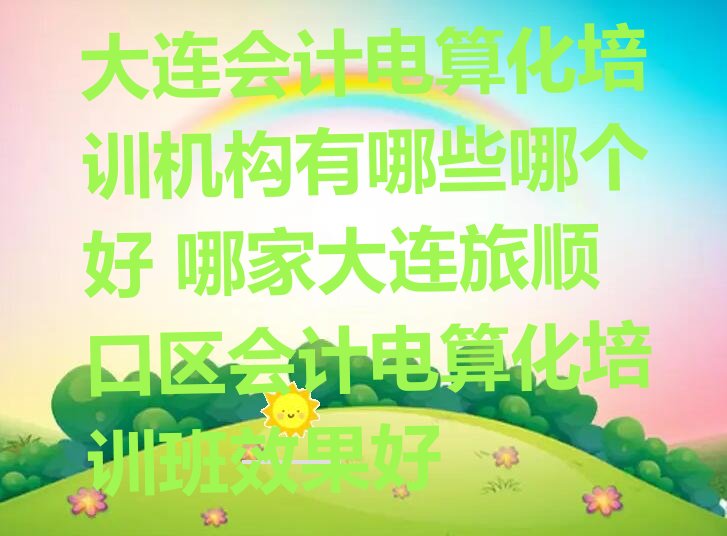 大连会计电算化培训机构有哪些哪个好 哪家大连旅顺口区会计电算化培训班效果好