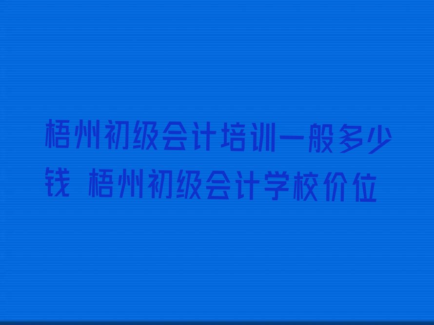 梧州初级会计培训一般多少钱 梧州初级会计学校价位