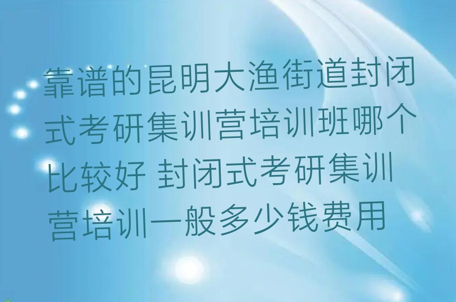 靠谱的昆明大渔街道封闭式考研集训营培训班哪个比较好 封闭式考研集训营培训一般多少钱费用