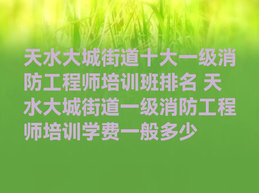 天水大城街道十大一级消防工程师培训班排名 天水大城街道一级消防工程师培训学费一般多少