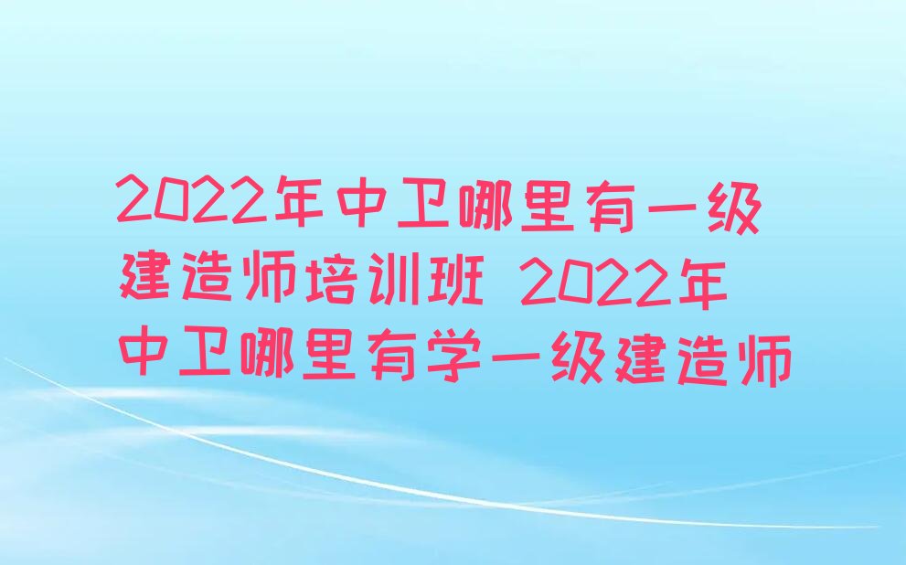 2022年中卫哪里有一级建造师培训班 2022年中卫哪里有学一级建造师