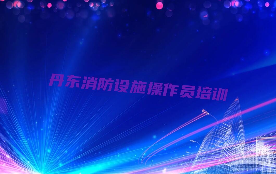 2022排行榜前十名丹东振安区消防设施操作员培训哪个机构比较好名单公布