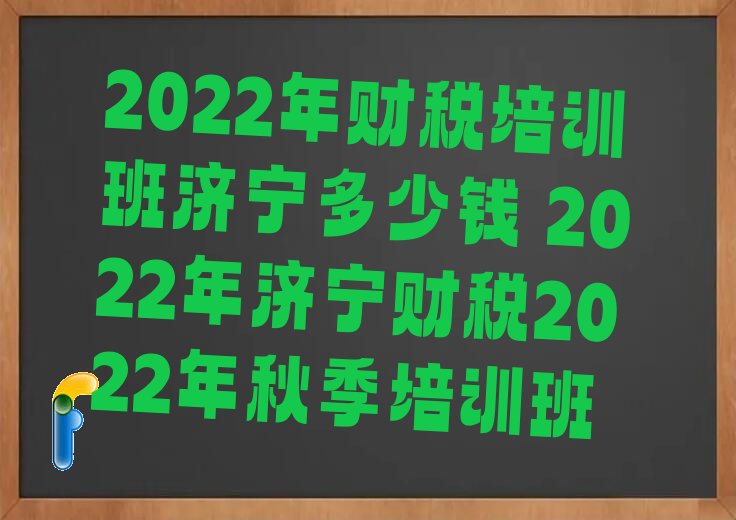 2022年财税培训班济宁多少钱 2022年济宁财税2022年秋季培训班
