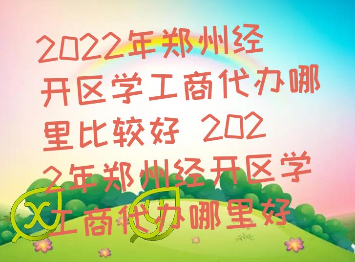 2022年郑州经开区学工商代办哪里比较好 2022年郑州经开区学工商代办哪里好