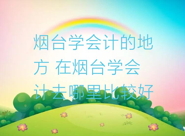 烟台学会计的地方 在烟台学会计去哪里比较好