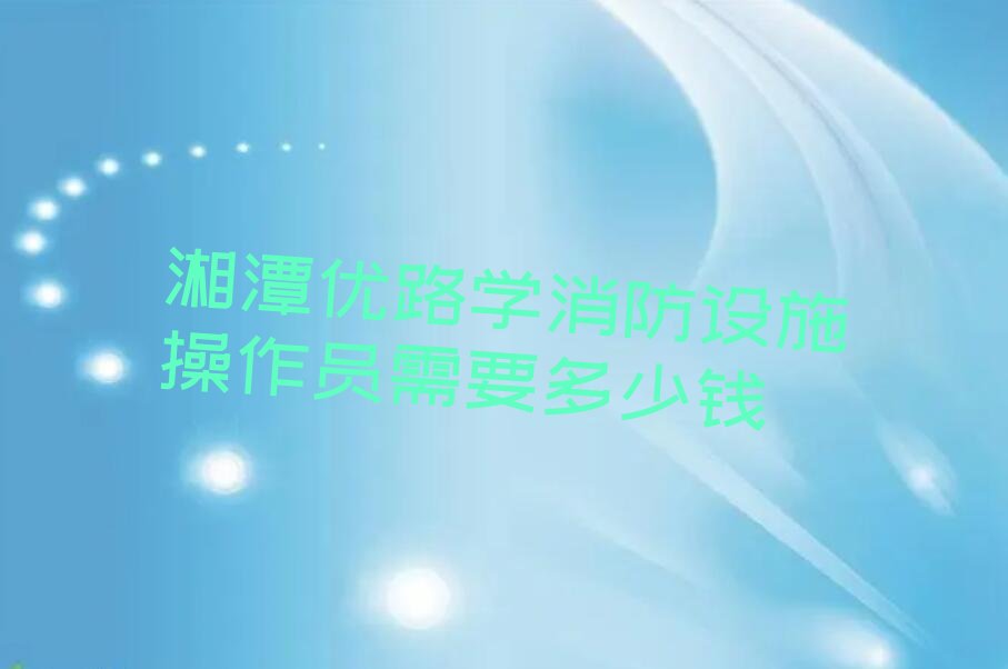 湘潭优路学消防设施操作员需要多少钱